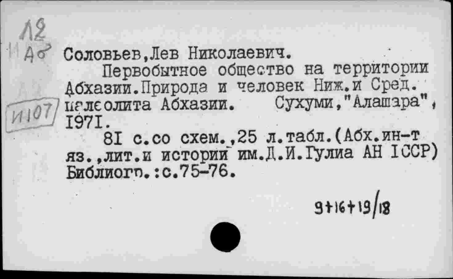 ﻿Z)Соловьев,Лев Николаевич.
Первобытное общество на территории Абхазии.Природа и человек Ниж.и Сред. '7777)7?палеолита Абхазии. Сухуми,"Алашара", 1971.
81 с.со схем.,25 л.табл.(Абх.ин-т яз.,лит.и истории им.Д.И.іулиа АН ІССР) Библиогп.: с.75-76.
3>l6tis/i3